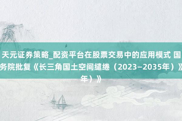 天元证券策略_配资平台在股票交易中的应用模式 国务院批复《长三角国土空间缱绻（2023—2035年）》