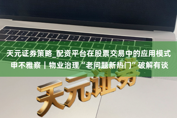 天元证券策略_配资平台在股票交易中的应用模式 申不雅察｜物业治理“老问题新热门”破解有谈