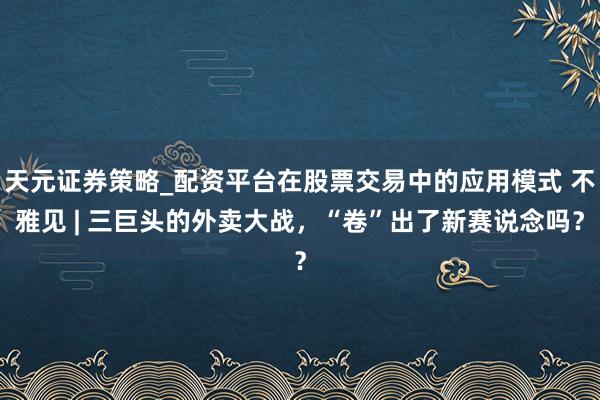 天元证券策略_配资平台在股票交易中的应用模式 不雅见 | 三巨头的外卖大战，“卷”出了新赛说念吗？