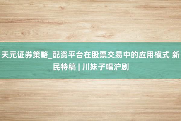 天元证券策略_配资平台在股票交易中的应用模式 新民特稿 | 川妹子唱沪剧