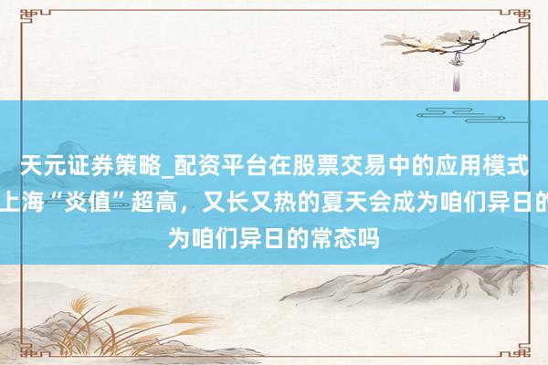 天元证券策略_配资平台在股票交易中的应用模式 今夏的上海“炎值”超高，又长又热的夏天会成为咱们异日的常态吗