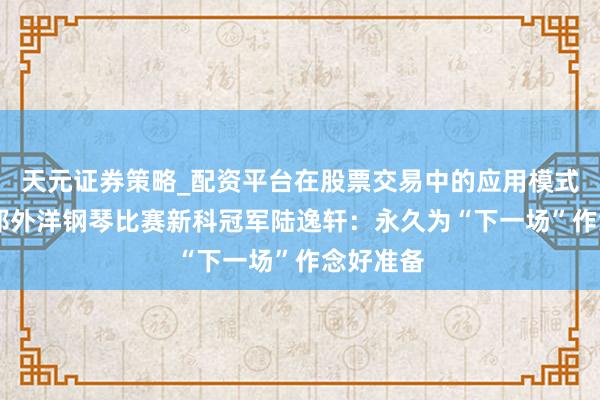 天元证券策略_配资平台在股票交易中的应用模式 专访肖邦外洋钢琴比赛新科冠军陆逸轩：永久为“下一场”作念好准备