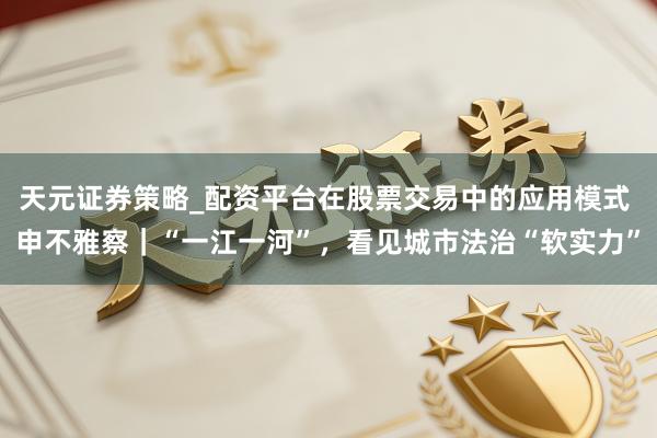 天元证券策略_配资平台在股票交易中的应用模式 申不雅察｜“一江一河”，看见城市法治“软实力”