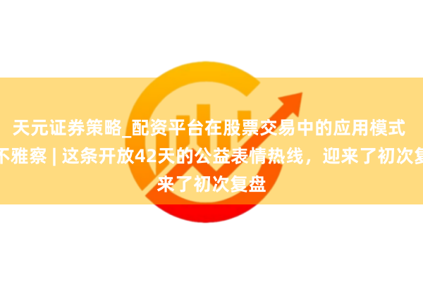 天元证券策略_配资平台在股票交易中的应用模式 申不雅察 | 这条开放42天的公益表情热线，迎来了初次复盘