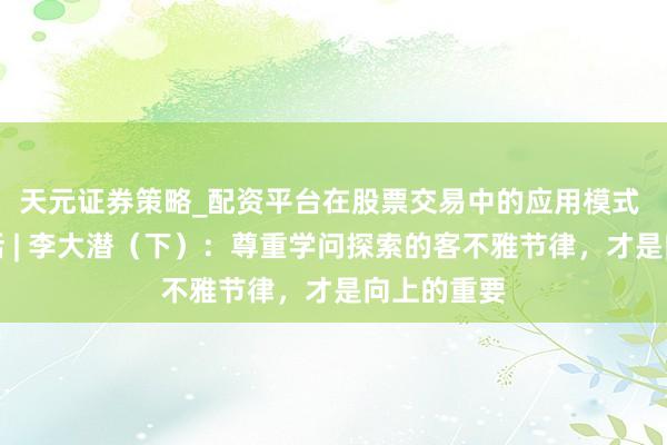 天元证券策略_配资平台在股票交易中的应用模式 不雅见对话 | 李大潜（下）：尊重学问探索的客不雅节律，才是向上的重要
