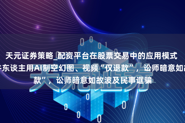 天元证券策略_配资平台在股票交易中的应用模式 多个商家被合并东谈主用AI制空幻图、视频“仅退款”，讼师暗意如故波及民事诓骗