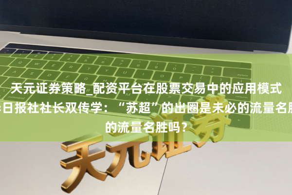 天元证券策略_配资平台在股票交易中的应用模式 新华日报社社长双传学：“苏超”的出圈是未必的流量名胜吗？