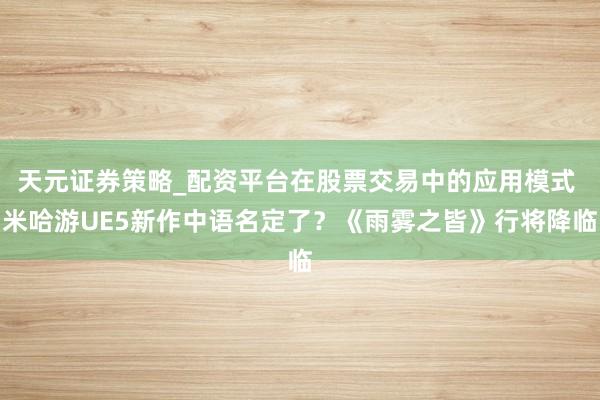 天元证券策略_配资平台在股票交易中的应用模式 米哈游UE5新作中语名定了？《雨雾之皆》行将降临