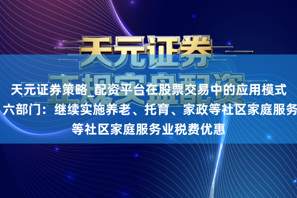 天元证券策略_配资平台在股票交易中的应用模式 半两财经｜六部门：继续实施养老、托育、家政等社区家庭服务业税费优惠