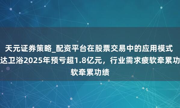 天元证券策略_配资平台在股票交易中的应用模式 惠达卫浴2025年预亏超1.8亿元，行业需求疲软牵累功绩