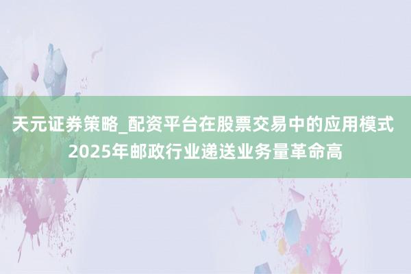 天元证券策略_配资平台在股票交易中的应用模式 2025年邮政行业递送业务量革命高