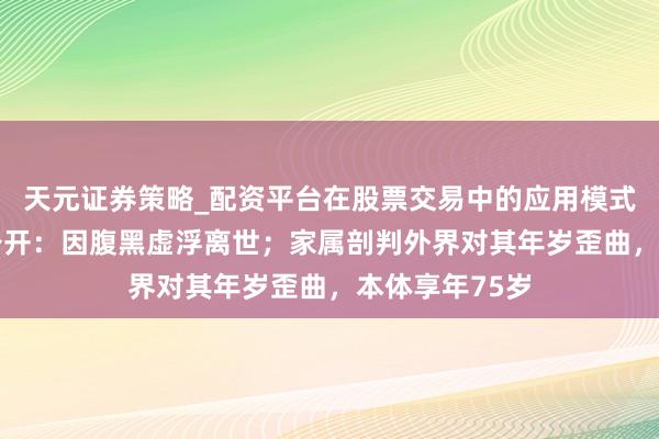 天元证券策略_配资平台在股票交易中的应用模式 梁小龙死因公开：因腹黑虚浮离世；家属剖判外界对其年岁歪曲，本体享年75岁