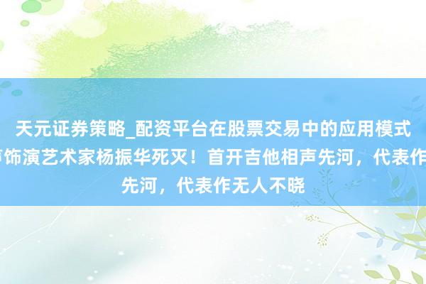 天元证券策略_配资平台在股票交易中的应用模式 驰名相声饰演艺术家杨振华死灭！首开吉他相声先河，代表作无人不晓