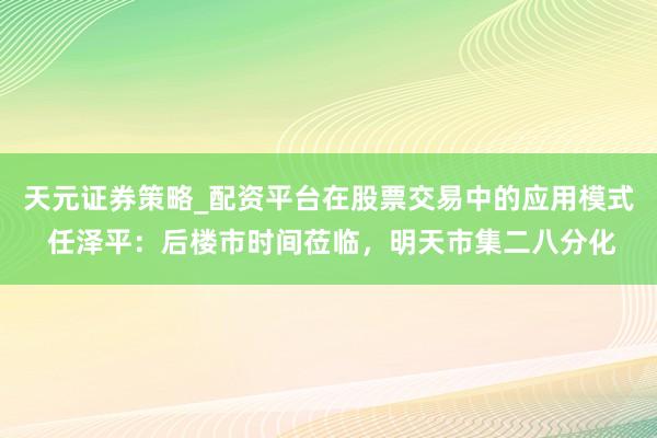 天元证券策略_配资平台在股票交易中的应用模式 任泽平：后楼市时间莅临，明天市集二八分化