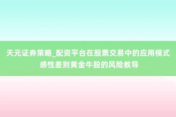 天元证券策略_配资平台在股票交易中的应用模式 感性差别黄金牛股的风险教导