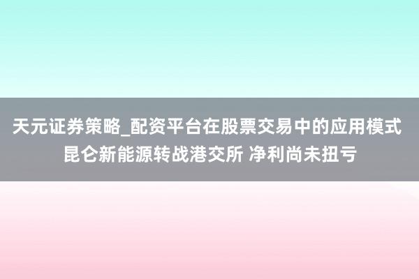 天元证券策略_配资平台在股票交易中的应用模式 昆仑新能源转战港交所 净利尚未扭亏
