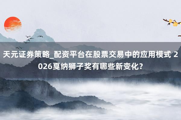 天元证券策略_配资平台在股票交易中的应用模式 2026戛纳狮子奖有哪些新变化？