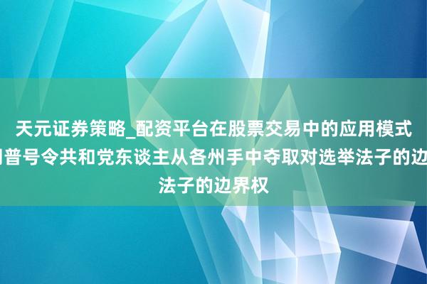 天元证券策略_配资平台在股票交易中的应用模式 特朗普号令共和党东谈主从各州手中夺取对选举法子的边界权
